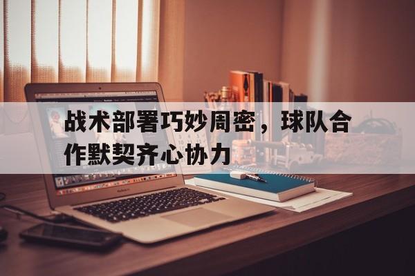开云APP-关于战术部署巧妙周密，球队合作默契齐心协力的信息